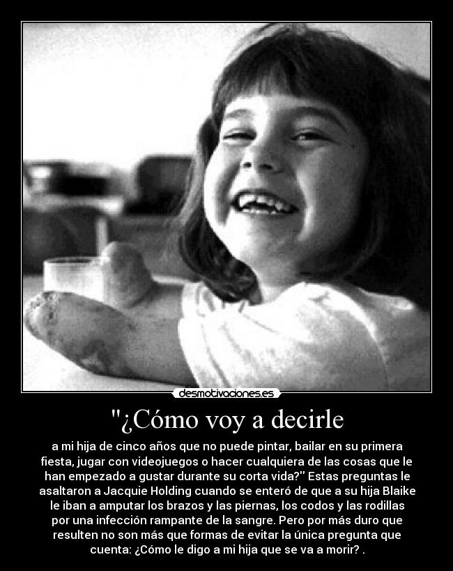 ¿Cómo voy a decirle - a mi hija de cinco años que no puede pintar, bailar en su primera
fiesta, jugar con videojuegos o hacer cualquiera de las cosas que le
han empezado a gustar durante su corta vida? Estas preguntas le
asaltaron a Jacquie Holding cuando se enteró de que a su hija Blaike
le iban a amputar los brazos y las piernas, los codos y las rodillas
por una infección rampante de la sangre. Pero por más duro que
resulten no son más que formas de evitar la única pregunta que
cuenta: ¿Cómo le digo a mi hija que se va a morir? .