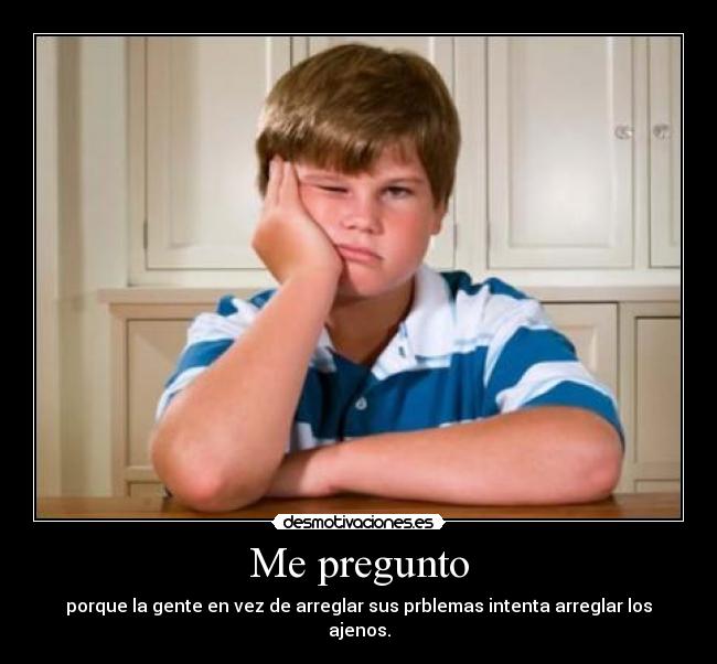 Me pregunto - porque la gente en vez de arreglar sus prblemas intenta arreglar los ajenos.