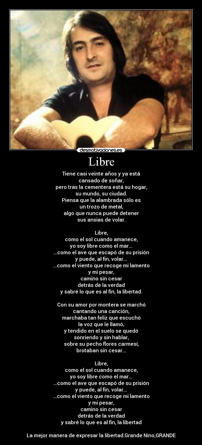 Libre - Tiene casi veinte años y ya está
cansado de soñar,
pero tras la cementera está su hogar,
su mundo, su ciudad.
Piensa que la alambrada sólo es
un trozo de metal,
algo que nunca puede detener
sus ansias de volar.
Libre,
como el sol cuando amanece,
yo soy libre como el mar...
...como el ave que escapó de su prisión
y puede, al fin, volar...
...como el viento que recoge mi lamento
y mi pesar,
camino sin cesar
detrás de la verdad
y sabré lo que es al fin, la libertad.
Con su amor por montera se marchó
cantando una canción,
marchaba tan feliz que escuchó
la voz que le llamó,
y tendido en el suelo se quedó
sonriendo y sin hablar,
sobre su pecho flores carmesí,
brotaban sin cesar...
Libre,
como el sol cuando amanece,
yo soy libre como el mar...
...como el ave que escapó de su prisión
y puede, al fin, volar...
...como el viento que recoge mi lamento
y mi pesar,
camino sin cesar
detrás de la verdad
y sabré lo que es al fin, la libertad
La mejor manera de expresar la libertad.Grande Nino,GRANDE