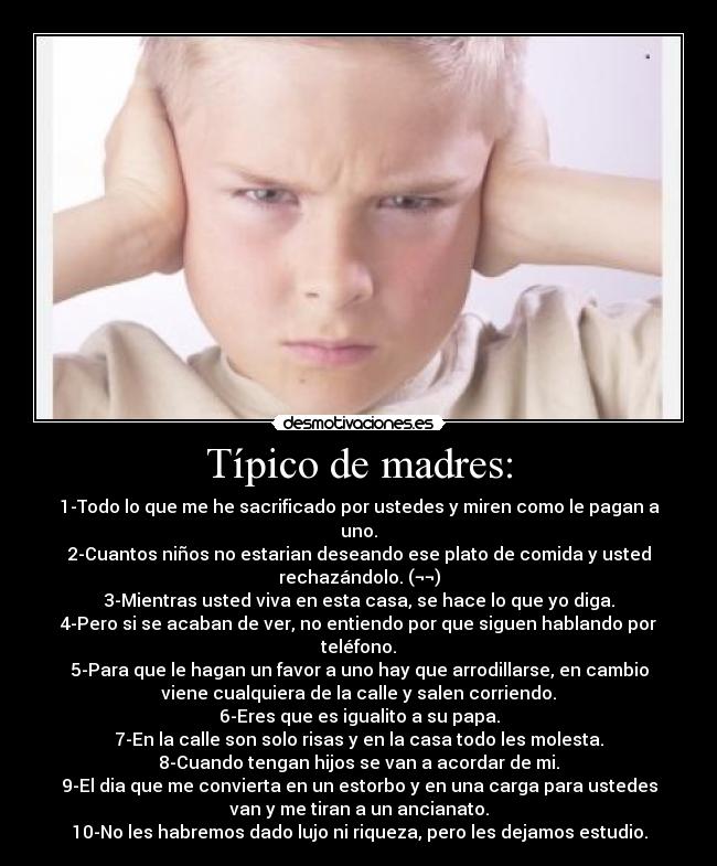 Típico de madres: - 1-Todo lo que me he sacrificado por ustedes y miren como le pagan a
uno.
2-Cuantos niños no estarian deseando ese plato de comida y usted
rechazándolo. (¬¬)
3-Mientras usted viva en esta casa, se hace lo que yo diga.
4-Pero si se acaban de ver, no entiendo por que siguen hablando por
teléfono.
5-Para que le hagan un favor a uno hay que arrodillarse, en cambio
viene cualquiera de la calle y salen corriendo.
6-Eres que es igualito a su papa.
7-En la calle son solo risas y en la casa todo les molesta.
8-Cuando tengan hijos se van a acordar de mi.
9-El dia que me convierta en un estorbo y en una carga para ustedes
van y me tiran a un ancianato.
10-No les habremos dado lujo ni riqueza, pero les dejamos estudio.