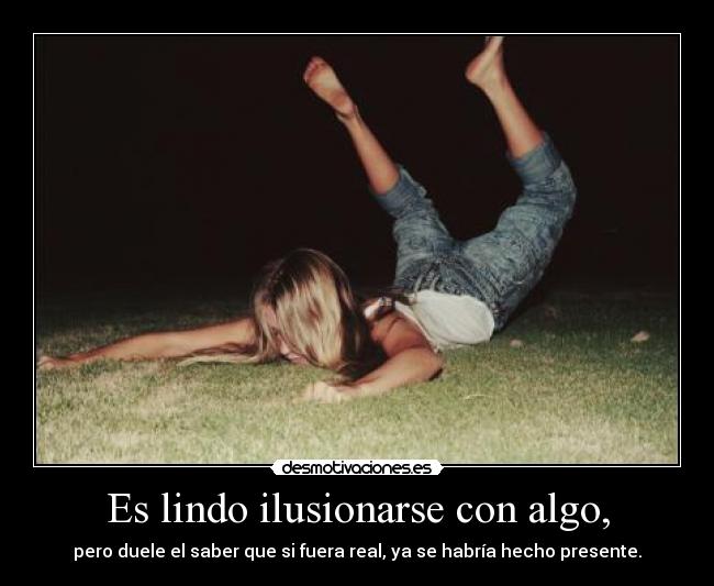 Es lindo ilusionarse con algo, - pero duele el saber que si fuera real, ya se habría hecho presente.