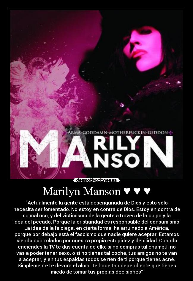 Marilyn Manson ♥ ♥ ♥ - “Actualmente la gente está desengañada de Dios y esto sólo
necesita ser fomentado. No estoy en contra de Dios. Estoy en contra de
su mal uso, y del victimismo de la gente a través de la culpa y la
idea del pecado. Porque la cristiandad es responsable del consumismo.
La idea de la fe ciega, en cierta forma, ha arruinado a América,
porque por debajo está el fascismo que nadie quiere aceptar. Estamos
siendo controlados por nuestra propia estupidez y debilidad. Cuando
enciendes la TV te das cuenta de ello: si no compras tal champú, no
vas a poder tener sexo, o si no tienes tal coche, tus amigos no te van
a aceptar, y en tus espaldas todos se ríen de ti porque tienes acné.
Simplemente te devora el alma. Te hace tan dependiente que tienes
miedo de tomar tus propias decisiones”