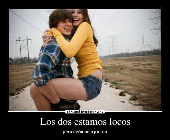 Los dos estamos locos - pero seámoslo juntos.