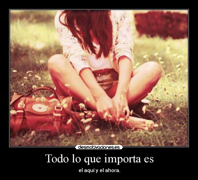 Todo lo que importa es - el aquí y el ahora.