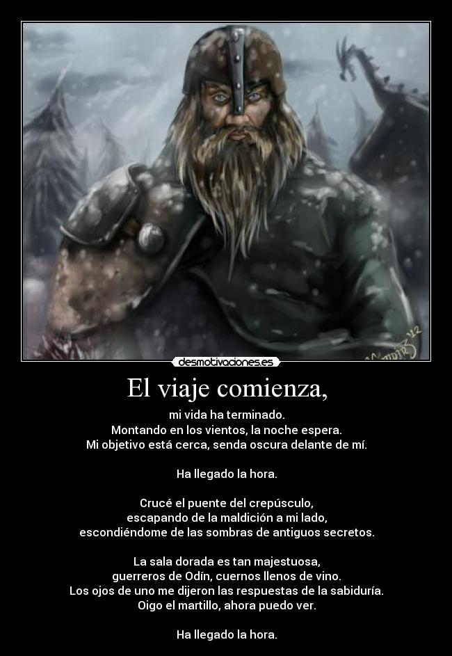 El viaje comienza, - mi vida ha terminado.
Montando en los vientos, la noche espera.
Mi objetivo está cerca, senda oscura delante de mí.
Ha llegado la hora.
Crucé el puente del crepúsculo,
escapando de la maldición a mi lado,
escondiéndome de las sombras de antiguos secretos.
La sala dorada es tan majestuosa,
guerreros de Odín, cuernos llenos de vino.
Los ojos de uno me dijeron las respuestas de la sabiduría.
Oigo el martillo, ahora puedo ver.
Ha llegado la hora.