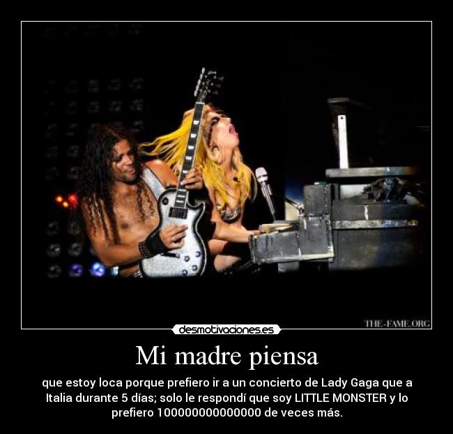 Mi madre piensa - que estoy loca porque prefiero ir a un concierto de Lady Gaga que a
Italia durante 5 días; solo le respondí que soy LITTLE MONSTER y lo
prefiero 100000000000000 de veces más.