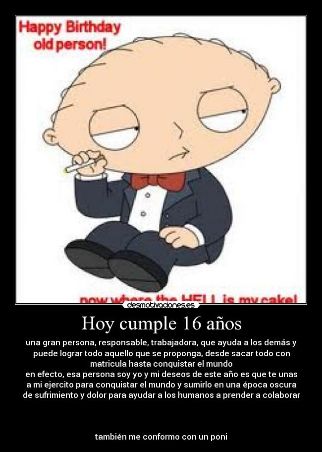 Hoy cumple 16 años - una gran persona, responsable, trabajadora, que ayuda a los demás y
puede lograr todo aquello que se proponga, desde sacar todo con
matricula hasta conquistar el mundo
en efecto, esa persona soy yo y mi deseos de este año es que te unas
a mi ejercito para conquistar el mundo y sumirlo en una época oscura
de sufrimiento y dolor para ayudar a los humanos a prender a colaborar
también me conformo con un poni