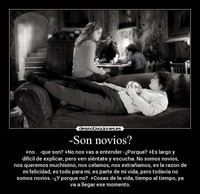 -Son novios? - +no . -que son? +No nos vas a entender -¿Porque? +Es largo y
difícil de explicar, pero ven siéntate y escucha. No somos novios,
nos queremos muchísimo, nos celamos, nos extrañamos, es la razon de
mi felicidad, es todo para mi, es parte de mi vida, pero todavia no
somos novios. -¿Y porque no? +Cosas de la vida, tiempo al tiempo, ya
va a llegar ese momento.