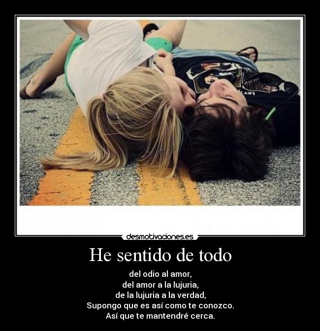 He sentido de todo - del odio al amor,
del amor a la lujuria,
de la lujuria a la verdad,
Supongo que es así como te conozco.
Así que te mantendré cerca.