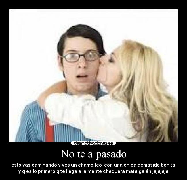 No te a pasado - esto vas caminando y ves un chamo feo con una chica demasido bonita
y q es lo primero q te llega a la mente chequera mata galán jajajaja