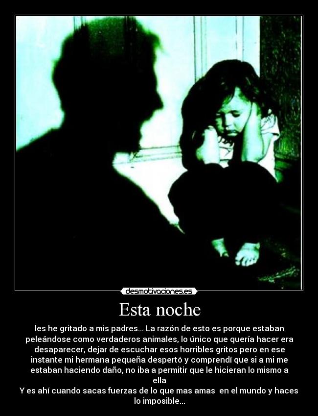 Esta noche - les he gritado a mis padres... La razón de esto es porque estaban
peleándose como verdaderos animales, lo único que quería hacer era
desaparecer, dejar de escuchar esos horribles gritos pero en ese
instante mi hermana pequeña despertó y comprendí que si a mi me
estaban haciendo daño, no iba a permitir que le hicieran lo mismo a
ella
Y es ahí cuando sacas fuerzas de lo que mas amas en el mundo y haces
lo imposible...