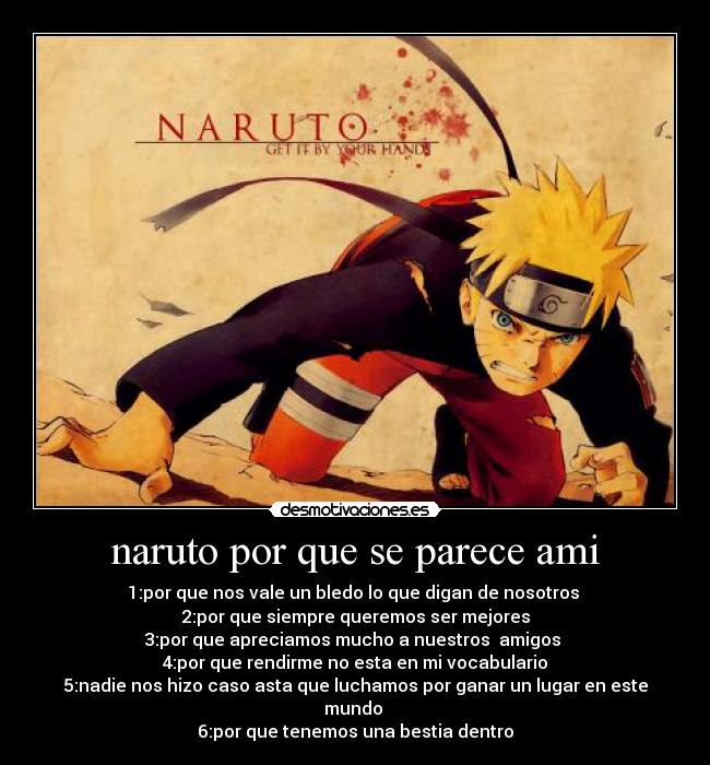naruto por que se parece ami - 1:por que nos vale un bledo lo que digan de nosotros
2:por que siempre queremos ser mejores
3:por que apreciamos mucho a nuestros amigos
4:por que rendirme no esta en mi vocabulario
5:nadie nos hizo caso asta que luchamos por ganar un lugar en este mundo
6:por que tenemos una bestia dentro