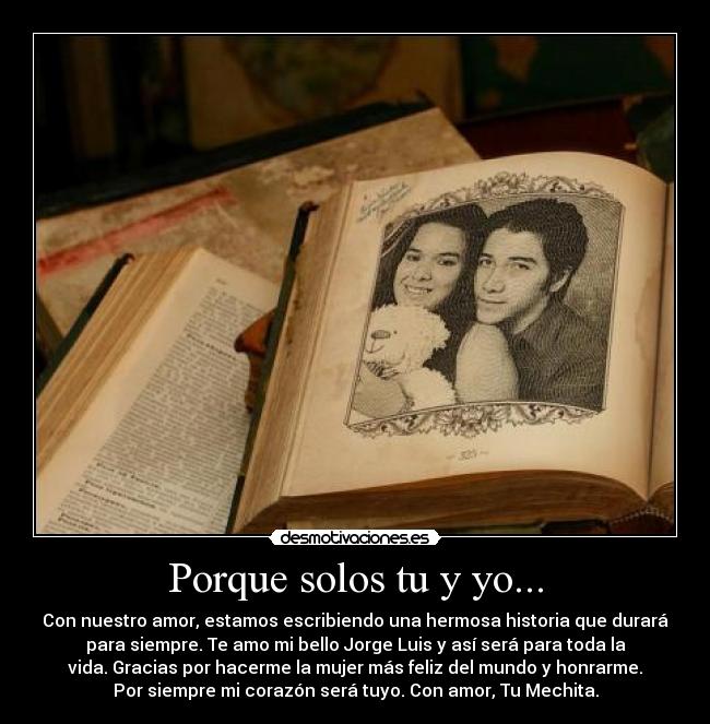 Porque solos tu y yo... - Con nuestro amor, estamos escribiendo una hermosa historia que durará
para siempre. Te amo mi bello Jorge Luis y así será para toda la
vida. Gracias por hacerme la mujer más feliz del mundo y honrarme.
Por siempre mi corazón será tuyo. Con amor, Tu Mechita.