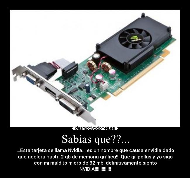 Sabias que??... - ...Esta tarjeta se llama Nvidia... es un nombre que causa envidia dado
que acelera hasta 2 gb de memoria gráfica!!! Que gilipollas y yo sigo
con mi maldito micro de 32 mb, definitivamente siento
NVIDIA!!!!!!!!!!!!!!