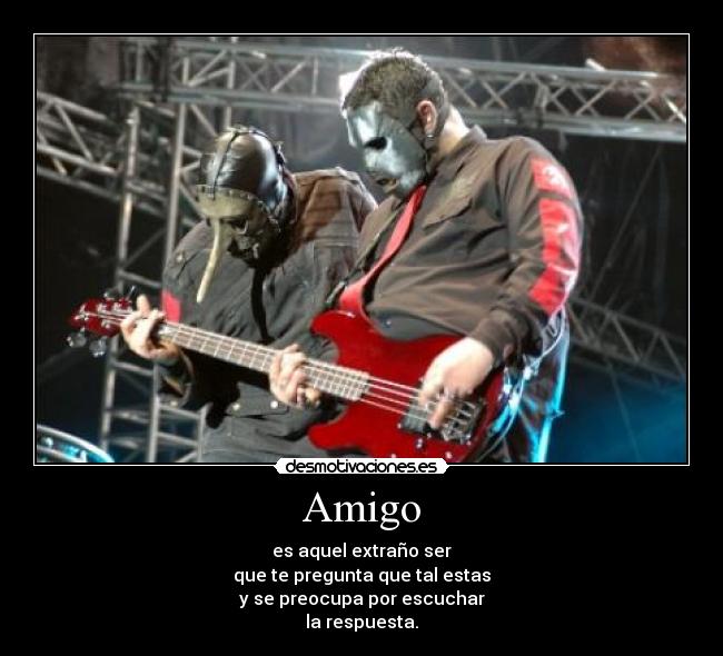 Amigo - es aquel extraño ser
que te pregunta que tal estas
y se preocupa por escuchar
la respuesta.