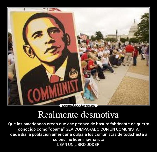 Realmente desmotiva - Que los americanos crean que ese pedazo de basura fabricante de guerra
conocido como obama SEA COMPARADO CON UN COMUNISTA!
cada dia la poblacion americana culpa a los comunistas de todo,hasta a
su pesimo lider imperialista
LEAN UN LIBRO JODER!