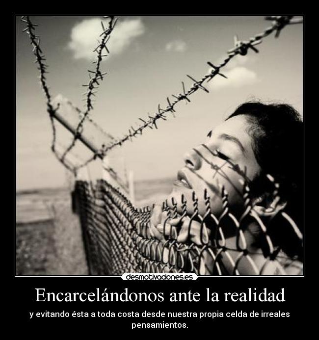 Encarcelándonos ante la realidad - y evitando ésta a toda costa desde nuestra propia celda de irreales pensamientos.