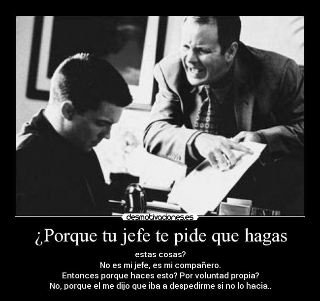 ¿Porque tu jefe te pide que hagas - estas cosas?
No es mi jefe, es mi compañero.
Entonces porque haces esto? Por voluntad propia?
No, porque el me dijo que iba a despedirme si no lo hacia..