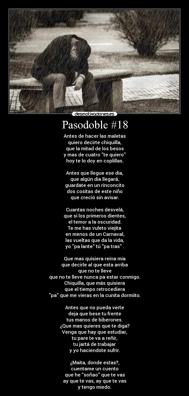 Pasodoble #18 - Antes de hacer las maletas
quiero decirte chiquilla,
que la mitad de los besos
y mas de cuatro te quiero
hoy te lo doy en coplillas.
Antes que llegue ese dia,
que algún dia llegará,
guardate en un rinconcito
dos cositas de este niño
que creció sin avisar.
Cuantas noches desvelá,
que si los primeros dientes,
el temor a la oscuridad.
Te me has vuleto viejita
en menos de un Carnaval,
las vueltas que da la vida,
yo pa lante tú pa tras .
Que mas quisiera reina mia
que decirle al que esta arriba
que no te lleve
que no te lleve nunca pa estar conmigo.
Chiquilla, que más quisiera
que el tiempo retrocediera
pa que me vieras en la cunita dormiito.
Antes que no pueda verte
deja que bese tu frente
tus manos de biberones.
¿Que mas quieres que te diga?
Venga que hay que estudiar,
tu pare te va a reñir,
tu jartá de trabajar
y yo haciendote sufrir.
¿Maita, donde estas?,
cuentame un cuento
que he soñao que te vas
ay que te vas, ay que te vas
y tengo miedo.