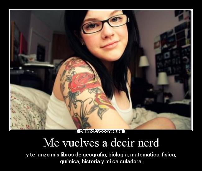 Me vuelves a decir nerd - y te lanzo mis libros de geografía, biología, matemática, física,
química, historia y mi calculadora.