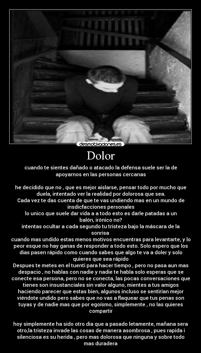 Dolor - cuando te sientes dañado o atacado la defensa suele ser la de
apoyarnos en las personas cercanas
he decidido que no , que es mejor aislarse, pensar todo por mucho que
duela, intentado ver la realidad por dolorosa que sea.
Cada vez te das cuenta de que te vas undiendo mas en un mundo de
insdicfacciones personales
lo unico que suele dar vida a a todo esto es darle patadas a un
balón, irónico no?
intentas ocultar a cada segundo tu tristeza bajo la máscara de la
sonrisa
cuando mas undido estas menos motivos encuentras para levantarte, y lo
peor esque no hay ganas de responder a todo esto. Solo espero que los
dias pasen rápido como cuando sabes que algo te va a doler y solo
quieres que sea rápido
Despues te metes en el tuenti para hacer tiempo , pero no pasa aun mas
despacio , no hablas con nadie y nadie te habla solo esperas que se
conecte esa persona, pero no se conecta, las pocas conversaciones que
tienes son insustanciales sin valor alguno, mientes a tus amigos
haciendo parecer que estas bien, algunos incluso se sentirían mejor
viéndote undido pero sabes que no vas a flaquear que tus penas son
tuyas y de nadie mas que por egoísmo, simplemente , no las quieres
compartir
hoy simplemente ha sido otro dia que a pasado letamente, mañana sera
otro,la tristeza invade las cosas de manera asombrosa , pues rapida i
silenciosa es su herida , pero mas dolorosa que ninguna y sobre todo
mas duradera