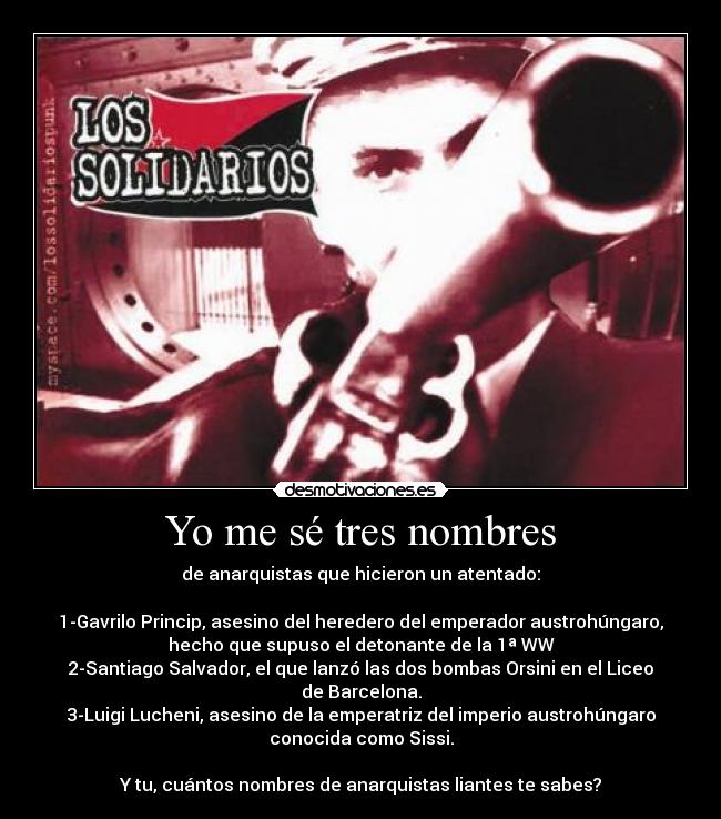 Yo me sé tres nombres - de anarquistas que hicieron un atentado:

1-Gavrilo Princip, asesino del heredero del emperador austrohúngaro,
hecho que supuso el detonante de la 1ª WW
2-Santiago Salvador, el que lanzó las dos bombas Orsini en el Liceo
de Barcelona.
3-Luigi Lucheni, asesino de la emperatriz del imperio austrohúngaro
conocida como Sissi.

Y tu, cuántos nombres de anarquistas liantes te sabes?