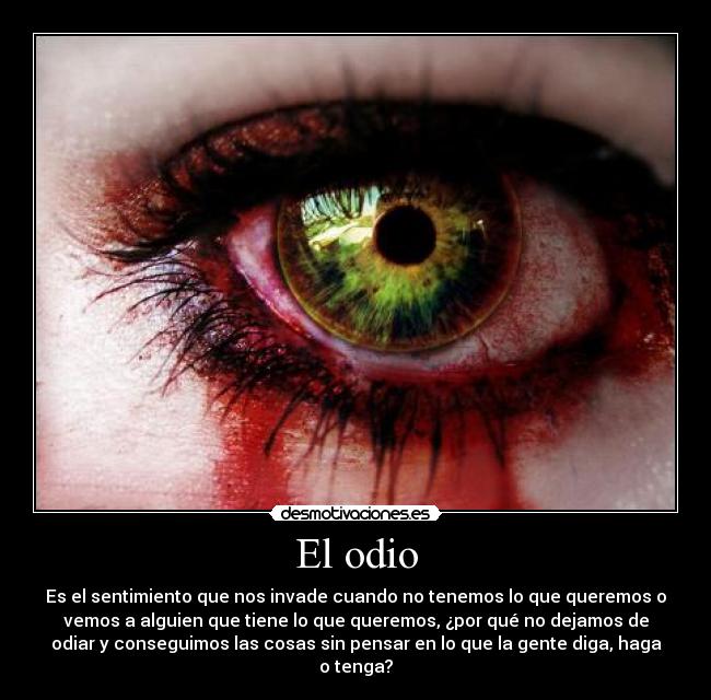 El odio - Es el sentimiento que nos invade cuando no tenemos lo que queremos o
vemos a alguien que tiene lo que queremos, ¿por qué no dejamos de
odiar y conseguimos las cosas sin pensar en lo que la gente diga, haga
o tenga?