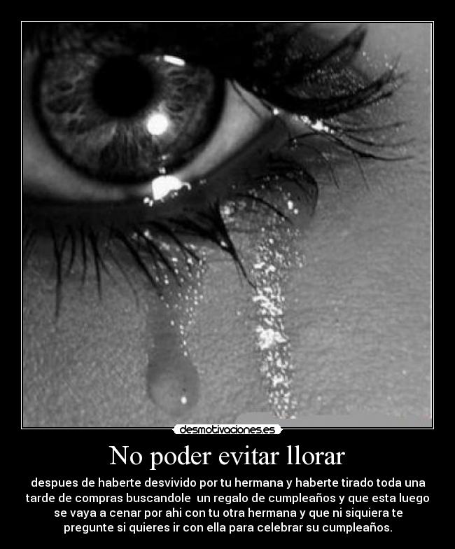 No poder evitar llorar - despues de haberte desvivido por tu hermana y haberte tirado toda una
tarde de compras buscandole un regalo de cumpleaños y que esta luego
se vaya a cenar por ahi con tu otra hermana y que ni siquiera te
pregunte si quieres ir con ella para celebrar su cumpleaños.