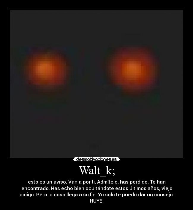 Walt_k; - esto es un aviso. Van a por ti. Admítelo, has perdido. Te han
encontrado. Has echo bien ocultándote estos últimos años, viejo
amigo. Pero la cosa llega a su fin. Yo sólo te puedo dar un consejo:
HUYE.