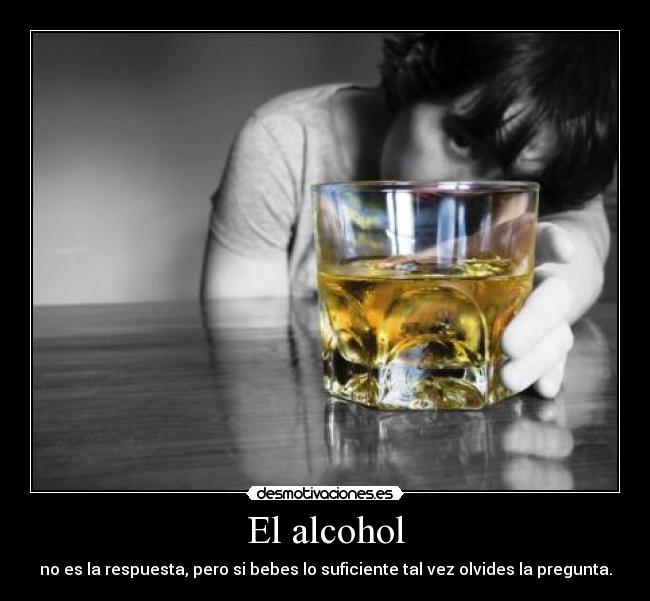 El alcohol - no es la respuesta, pero si bebes lo suficiente tal vez olvides la pregunta.