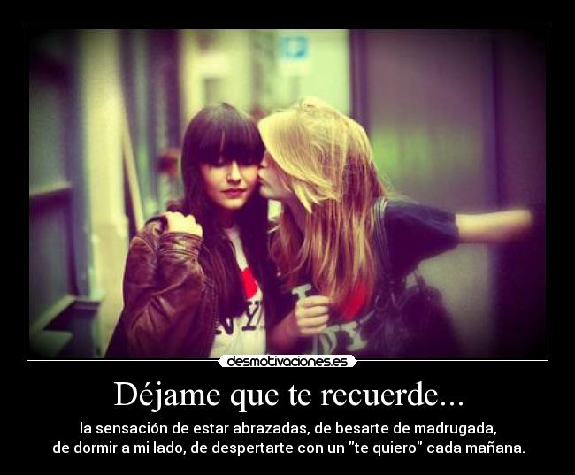 Déjame que te recuerde... - la sensación de estar abrazadas, de besarte de madrugada,
de dormir a mi lado, de despertarte con un te quiero cada mañana.