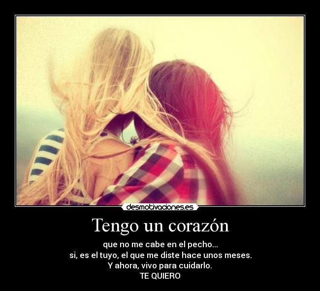 Tengo un corazón - que no me cabe en el pecho...
si, es el tuyo, el que me diste hace unos meses.
Y ahora, vivo para cuidarlo.
TE QUIERO