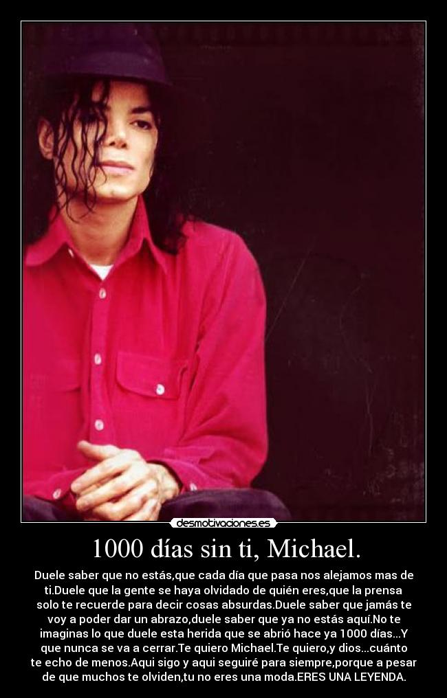 1000 días sin ti, Michael. - Duele saber que no estás,que cada día que pasa nos alejamos mas de
ti.Duele que la gente se haya olvidado de quién eres,que la prensa
solo te recuerde para decir cosas absurdas.Duele saber que jamás te
voy a poder dar un abrazo,duele saber que ya no estás aquí.No te
imaginas lo que duele esta herida que se abrió hace ya 1000 días...Y
que nunca se va a cerrar.Te quiero Michael.Te quiero,y dios...cuánto
te echo de menos.Aqui sigo y aqui seguiré para siempre,porque a pesar
de que muchos te olviden,tu no eres una moda.ERES UNA LEYENDA.