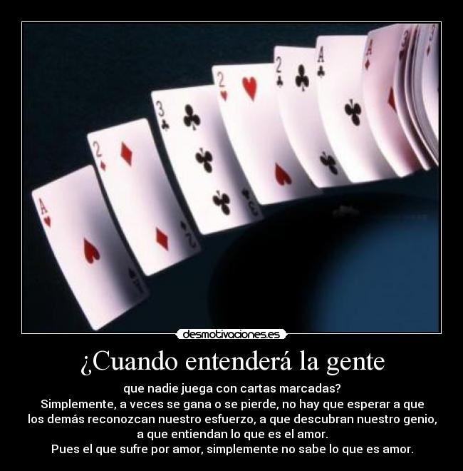 ¿Cuando entenderá la gente - que nadie juega con cartas marcadas?
Simplemente, a veces se gana o se pierde, no hay que esperar a que
los demás reconozcan nuestro esfuerzo, a que descubran nuestro genio,
a que entiendan lo que es el amor.
Pues el que sufre por amor, simplemente no sabe lo que es amor.