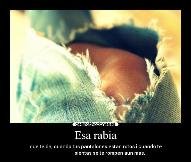 Esa rabia - que te da, cuando tus pantalones estan rotos i cuando te
sientas se te rompen aun mas.