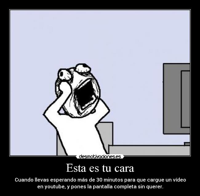 Esta es tu cara - Cuando llevas esperando más de 30 minutos para que cargue un vídeo
en youtube, y pones la pantalla completa sin querer.