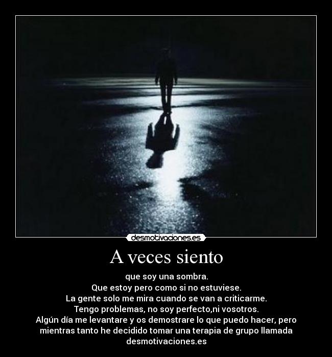 A veces siento - que soy una sombra.
Que estoy pero como si no estuviese.
La gente solo me mira cuando se van a criticarme.
Tengo problemas, no soy perfecto,ni vosotros.
Algún día me levantare y os demostrare lo que puedo hacer, pero
mientras tanto he decidido tomar una terapia de grupo llamada
desmotivaciones.es