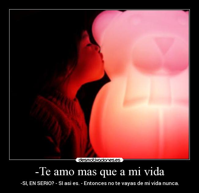 -Te amo mas que a mi vida - -SI, EN SERIO? - SI asi es. - Entonces no te vayas de mi vida nunca.