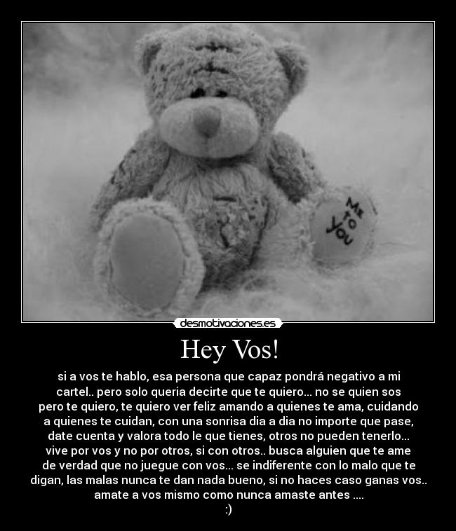 Hey Vos! - si a vos te hablo, esa persona que capaz pondrá negativo a mi
cartel.. pero solo queria decirte que te quiero... no se quien sos
pero te quiero, te quiero ver feliz amando a quienes te ama, cuidando
a quienes te cuidan, con una sonrisa dia a dia no importe que pase,
date cuenta y valora todo le que tienes, otros no pueden tenerlo...
vive por vos y no por otros, si con otros.. busca alguien que te ame
de verdad que no juegue con vos... se indiferente con lo malo que te
digan, las malas nunca te dan nada bueno, si no haces caso ganas vos..
amate a vos mismo como nunca amaste antes ....
:)