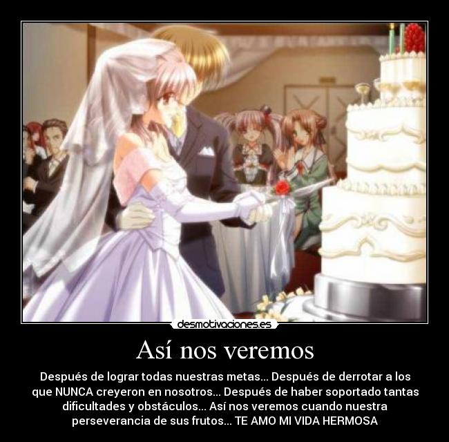 Así nos veremos - Después de lograr todas nuestras metas... Después de derrotar a los
que NUNCA creyeron en nosotros... Después de haber soportado tantas
dificultades y obstáculos... Así nos veremos cuando nuestra
perseverancia de sus frutos... TE AMO MI VIDA HERMOSA