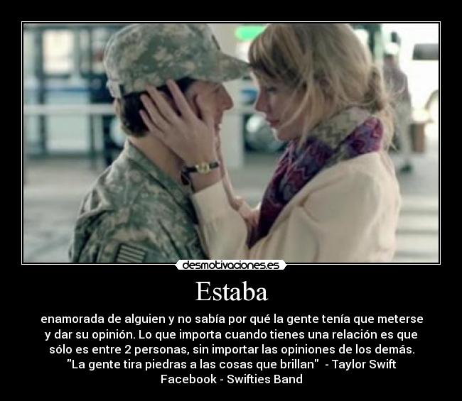 Estaba - enamorada de alguien y no sabía por qué la gente tenía que meterse
y dar su opinión. Lo que importa cuando tienes una relación es que
sólo es entre 2 personas, sin importar las opiniones de los demás.
La gente tira piedras a las cosas que brillan - Taylor Swift
Facebook - Swifties Band