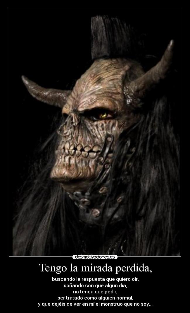 Tengo la mirada perdida, - buscando la respuesta que quiero oír,
soñando con que algún día,
no tenga que pedir,
ser tratado como alguien normal,
y que dejéis de ver en mí el monstruo que no soy...