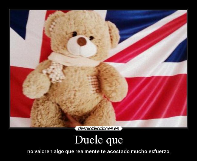 Duele que - no valoren algo que realmente te acostado mucho esfuerzo.