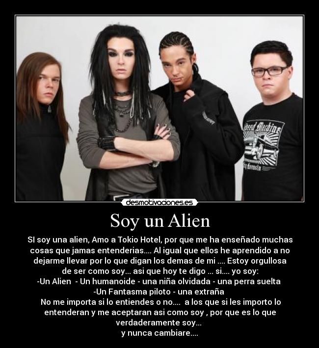 Soy un Alien - SI soy una alien, Amo a Tokio Hotel, por que me ha enseñado muchas
cosas que jamas entenderias.... Al igual que ellos he aprendido a no
dejarme llevar por lo que digan los demas de mi .... Estoy orgullosa
de ser como soy... asi que hoy te digo ... si.... yo soy:
-Un Alien - Un humanoide - una niña olvidada - una perra suelta
-Un Fantasma piloto - una extraña
No me importa si lo entiendes o no.... a los que si les importo lo
entenderan y me aceptaran asi como soy , por que es lo que
verdaderamente soy...
y nunca cambiare....