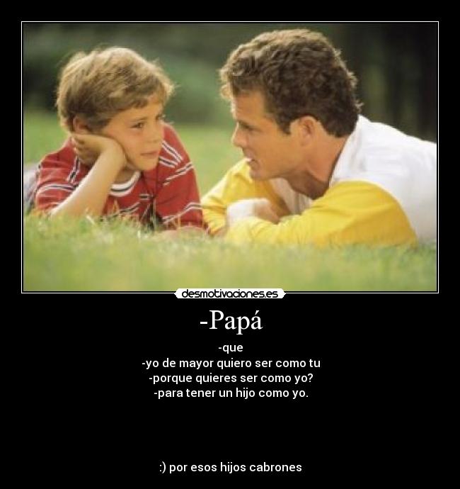 -Papá - -que
-yo de mayor quiero ser como tu
-porque quieres ser como yo?
-para tener un hijo como yo.
:) por esos hijos cabrones