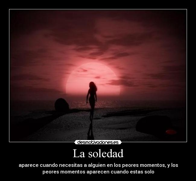 La soledad - aparece cuando necesitas a alguien en los peores momentos, y los
peores momentos aparecen cuando estas solo