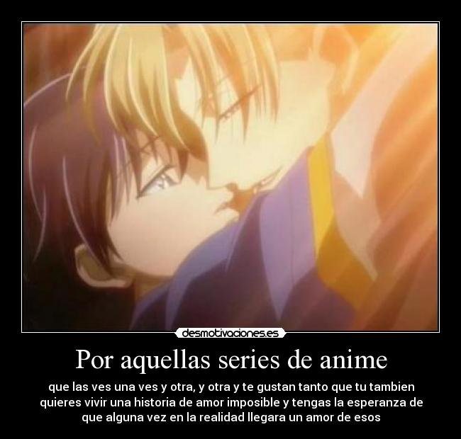 Por aquellas series de anime - que las ves una ves y otra, y otra y te gustan tanto que tu tambien
quieres vivir una historia de amor imposible y tengas la esperanza de
que alguna vez en la realidad llegara un amor de esos