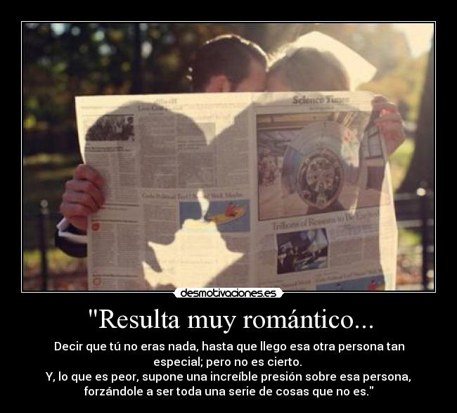 Resulta muy romántico... - Decir que tú no eras nada, hasta que llego esa otra persona tan
especial; pero no es cierto. 
Y, lo que es peor, supone una increíble presión sobre esa persona,
forzándole a ser toda una serie de cosas que no es.