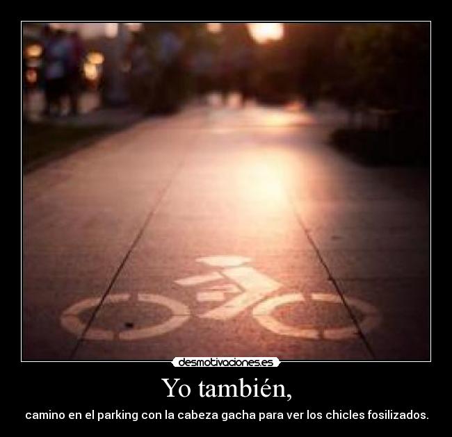 Yo también, - camino en el parking con la cabeza gacha para ver los chicles fosilizados.