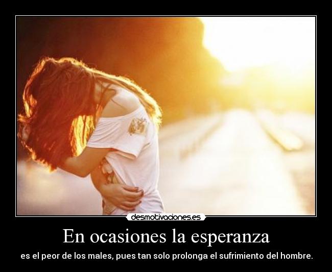 En ocasiones la esperanza - es el peor de los males, pues tan solo prolonga el sufrimiento del hombre.